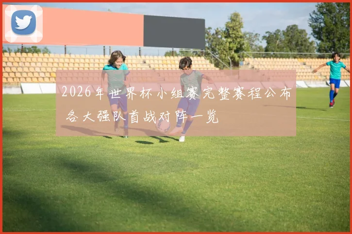 2026年世界杯小组赛完整赛程公布 各大强队首战对阵一览