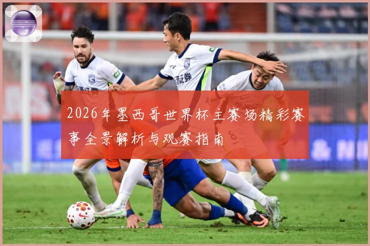 2026年墨西哥世界杯主赛场精彩赛事全景解析与观赛指南