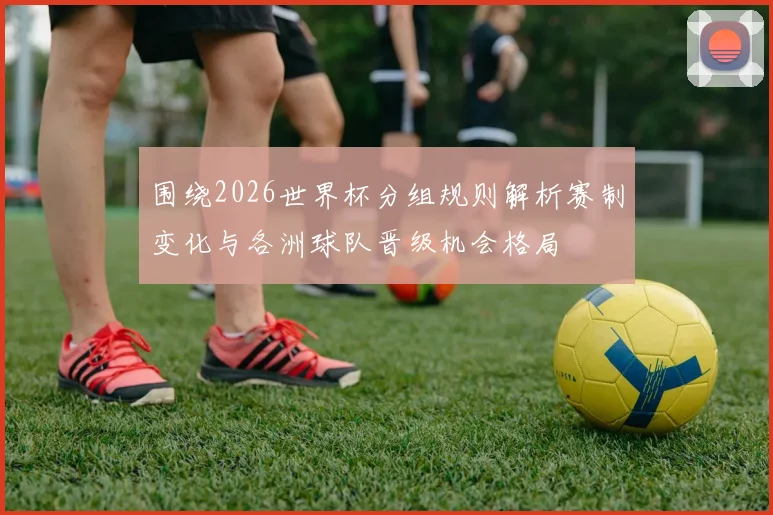 围绕2026世界杯分组规则解析赛制变化与各洲球队晋级机会格局