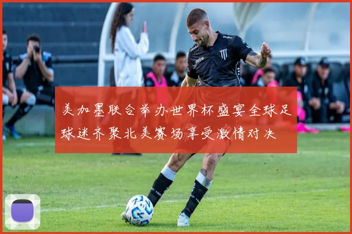 美加墨联合举办世界杯盛宴全球足球迷齐聚北美赛场享受激情对决