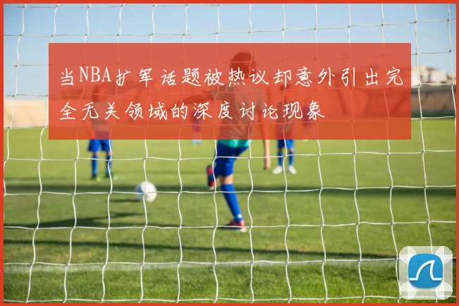 当NBA扩军话题被热议却意外引出完全无关领域的深度讨论现象