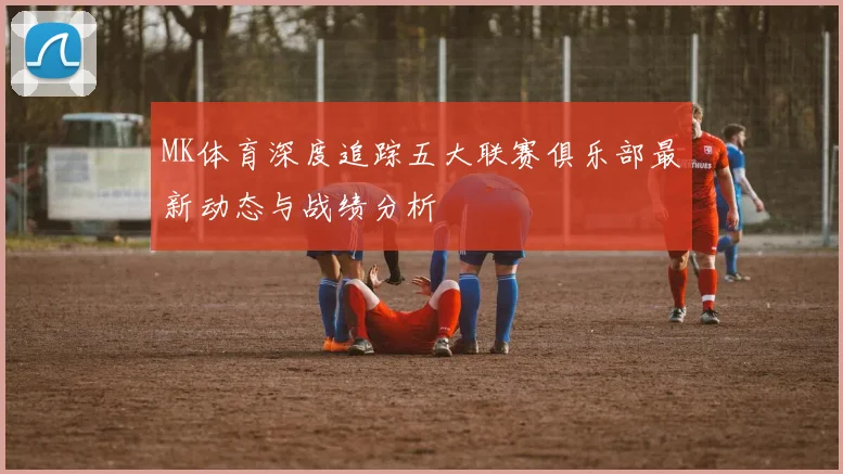 MK体育深度追踪五大联赛俱乐部最新动态与战绩分析