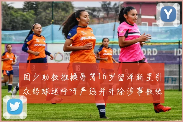 国少助教推搡辱骂16岁留洋新星引众怒球迷呼吁严惩并开除涉事教练