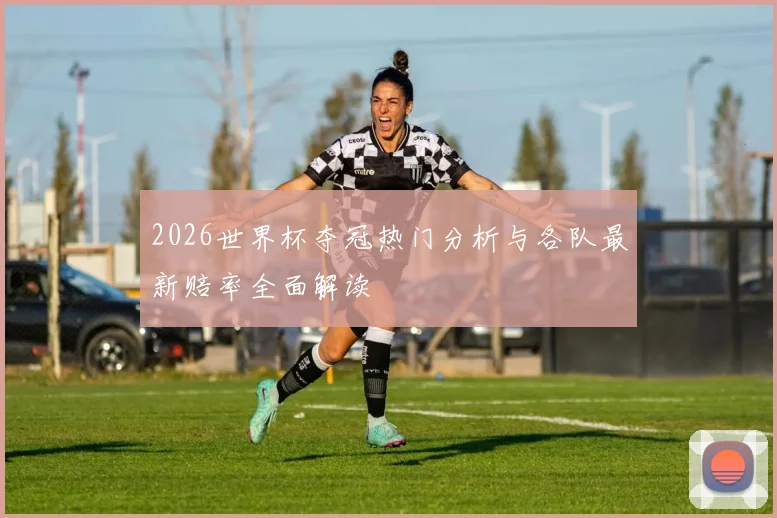 2026世界杯夺冠热门分析与各队最新赔率全面解读