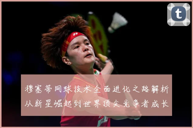 穆塞蒂网球技术全面进化之路解析从新星崛起到世界顶尖竞争者成长历程