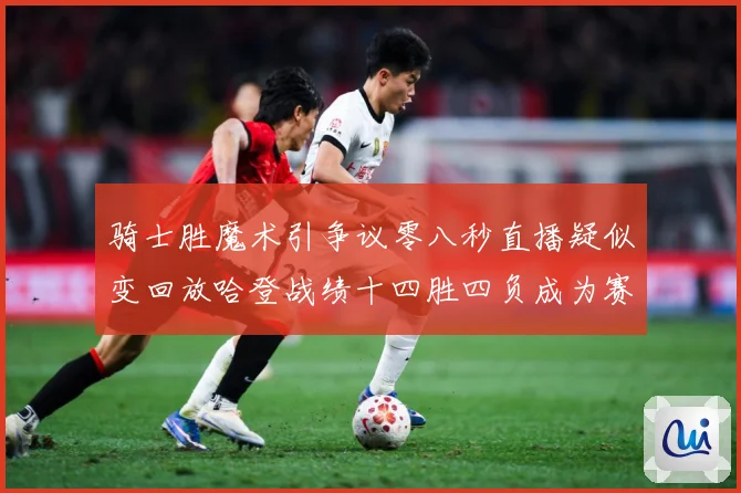 骑士胜魔术引争议零八秒直播疑似变回放哈登战绩十四胜四负成为赛场复盘