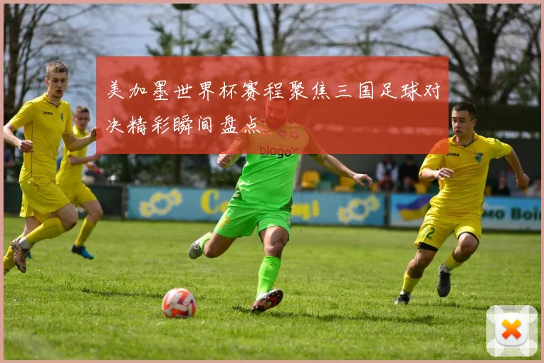美加墨世界杯赛程聚焦三国足球对决精彩瞬间盘点