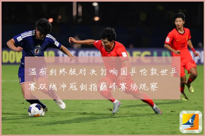 温布利终极对决打响国乒伦敦世乒赛双线冲冠剑指巅峰赛场观察