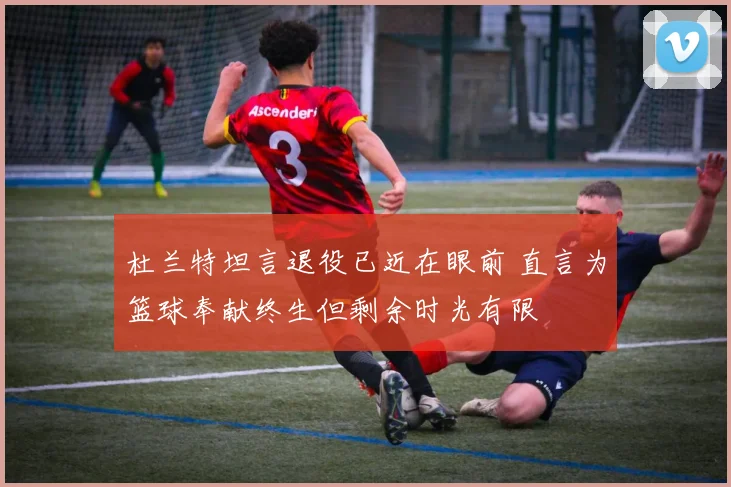 杜兰特坦言退役已近在眼前 直言为篮球奉献终生但剩余时光有限
