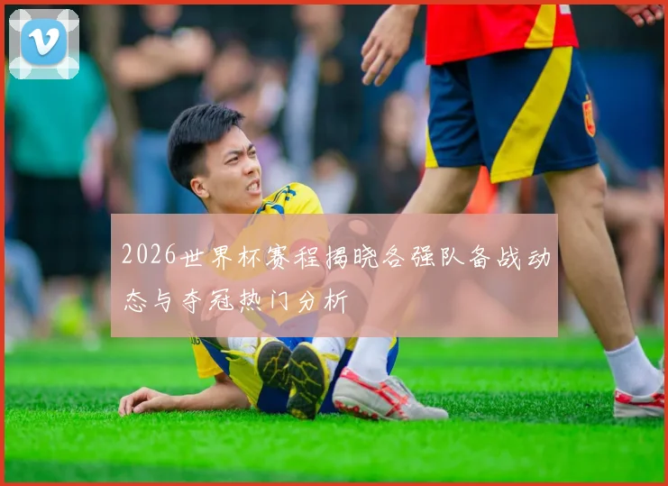 2026世界杯赛程揭晓各强队备战动态与夺冠热门分析