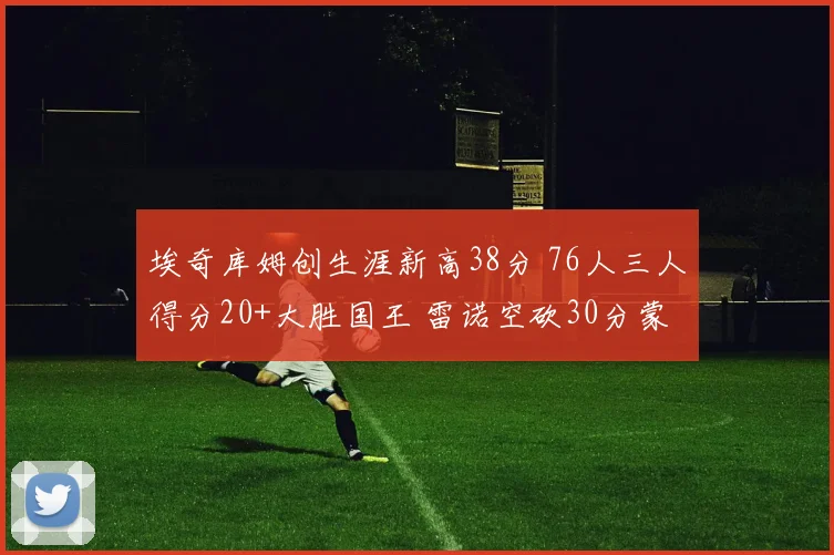 埃奇库姆创生涯新高38分 76人三人得分20+大胜国王 雷诺空砍30分蒙克伤退