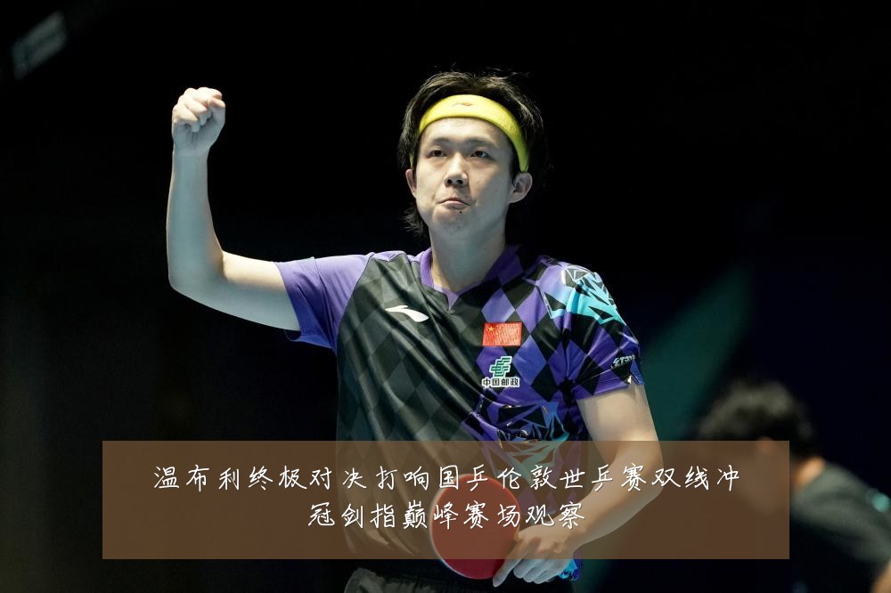 温布利终极对决打响国乒伦敦世乒赛双线冲冠剑指巅峰赛场观察