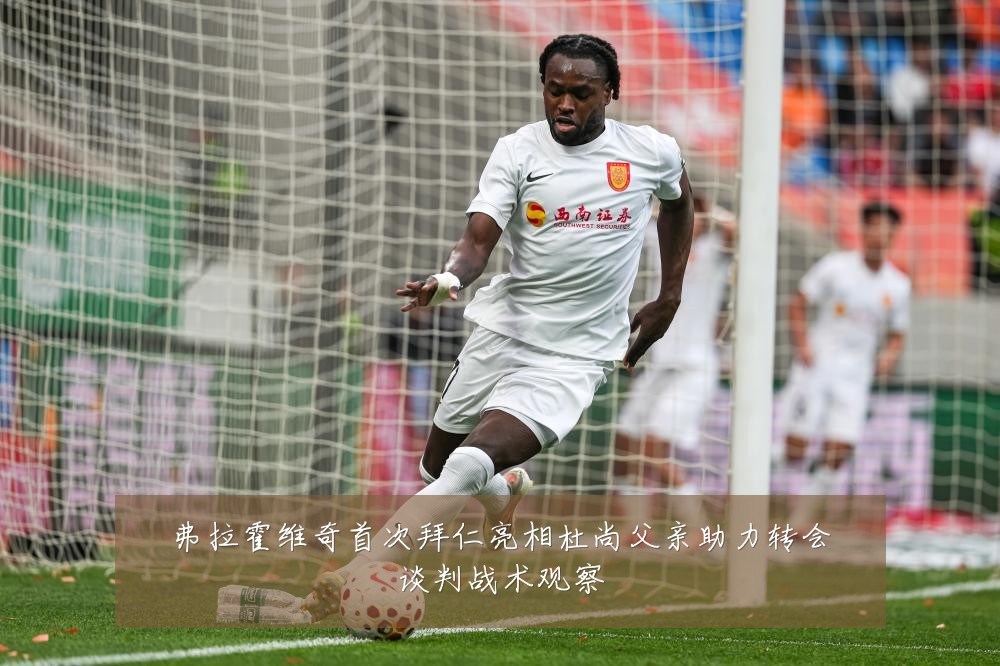 弗拉霍维奇首次拜仁亮相杜尚父亲助力转会谈判战术观察